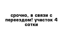 срочно, в связи с переездом! участок 4 сотки